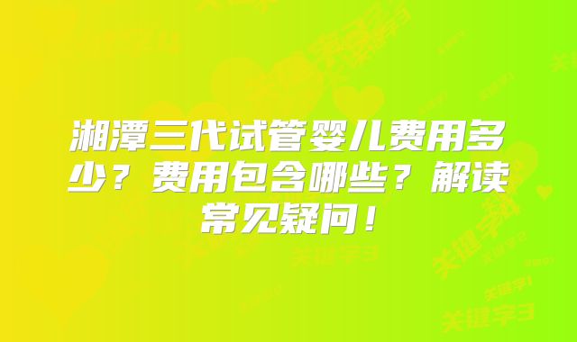 湘潭三代试管婴儿费用多少？费用包含哪些？解读常见疑问！