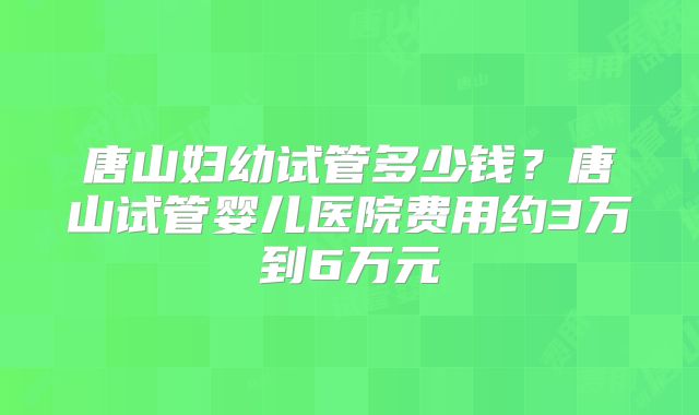 唐山妇幼试管多少钱?唐山试管婴儿医院费用约3万到6万元