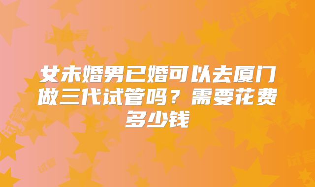 女未婚男已婚可以去厦门做三代试管吗?需要花费多少钱