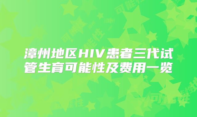 漳州地区HIV患者三代试管生育可能性及费用一览