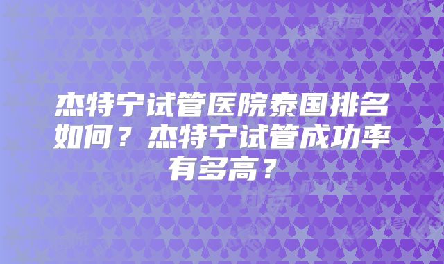 杰特宁试管医院泰国排名如何？杰特宁试管成功率有多高？