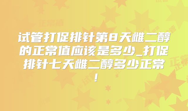试管打促排针第8天雌二醇的正常值应该是多少_打促排针七天雌二醇多少正常！