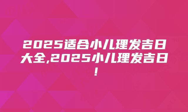 2025适合小儿理发吉日大全,2025小儿理发吉日！