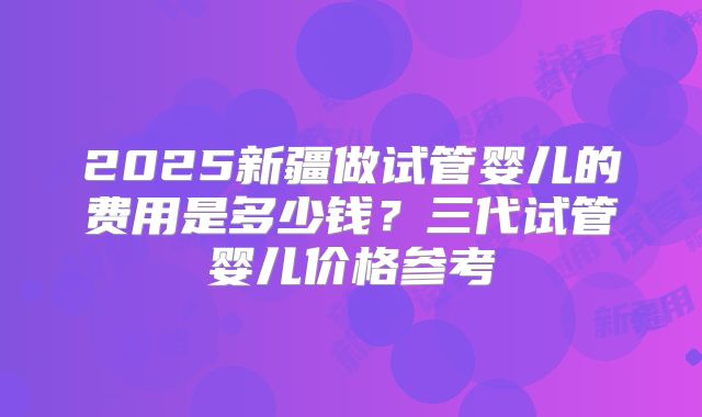2025新疆做试管婴儿的费用是多少钱？三代试管婴儿价格参考