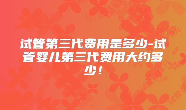 试管第三代费用是多少-试管婴儿第三代费用大约多少!