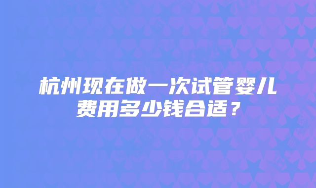 杭州现在做一次试管婴儿费用多少钱合适？