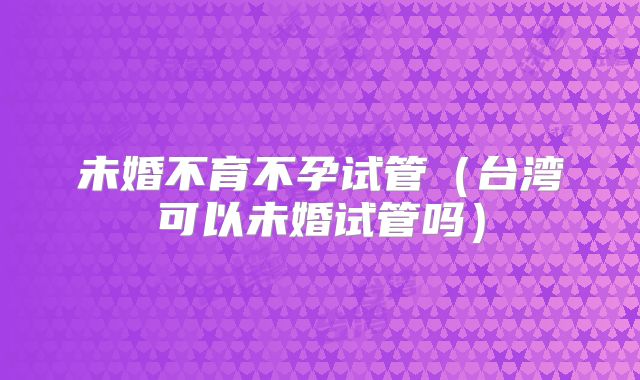 未婚不育不孕试管（台湾可以未婚试管吗）