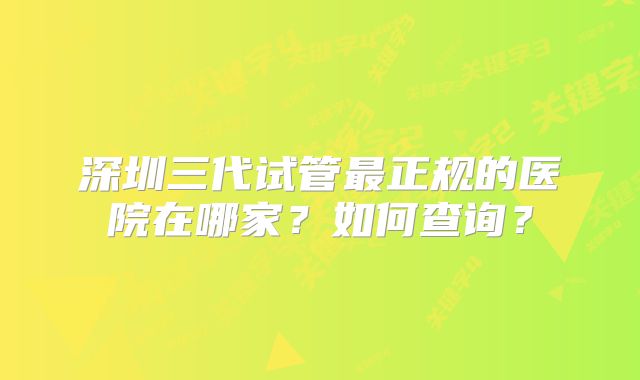 深圳三代试管最正规的医院在哪家？如何查询？