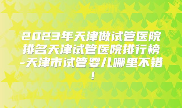 2023年天津做试管医院排名天津试管医院排行榜-天津市试管婴儿哪里不错!