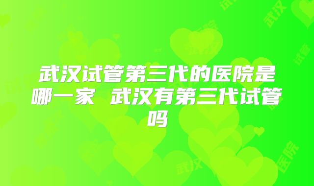 武汉试管第三代的医院是哪一家 武汉有第三代试管吗