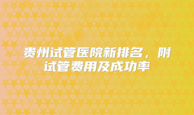 贵州试管医院新排名，附试管费用及成功率