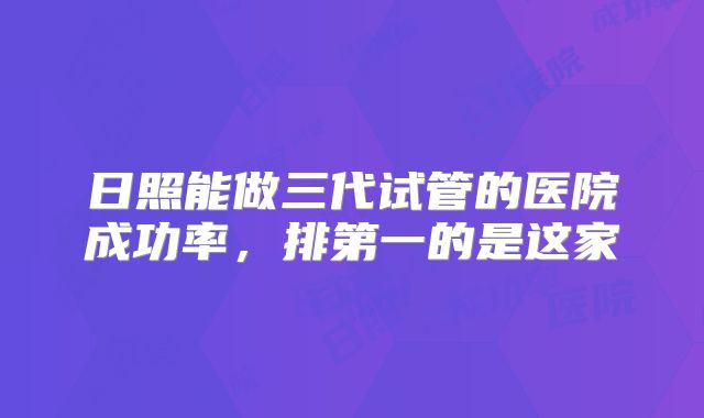 日照能做三代试管的医院成功率，排第一的是这家