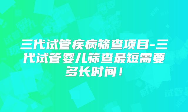 三代试管疾病筛查项目-三代试管婴儿筛查最短需要多长时间！
