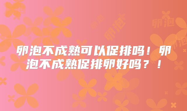 卵泡不成熟可以促排吗！卵泡不成熟促排卵好吗？！