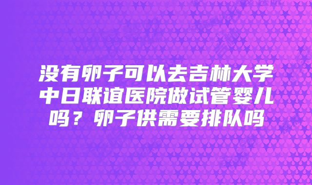 没有卵子可以去吉林大学中日联谊医院做试管婴儿吗？卵子供需要排队吗