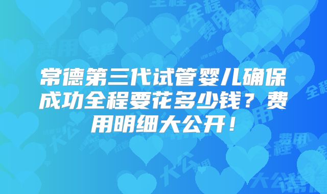 常德第三代试管婴儿确保成功全程要花多少钱？费用明细大公开！