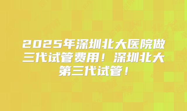 2025年深圳北大医院做三代试管费用！深圳北大第三代试管！