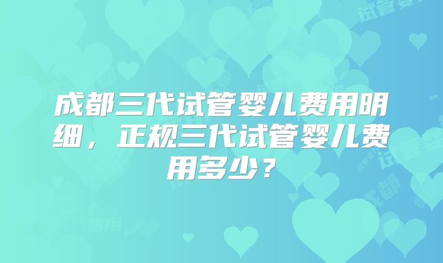 成都三代试管婴儿费用明细，正规三代试管婴儿费用多少？