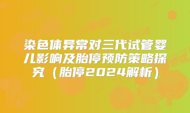 染色体异常对三代试管婴儿影响及胎停预防策略探究（胎停2024解析）