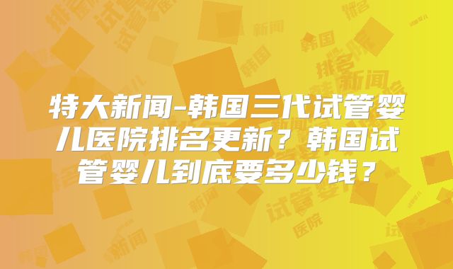 特大新闻-韩国三代试管婴儿医院排名更新？韩国试管婴儿到底要多少钱？