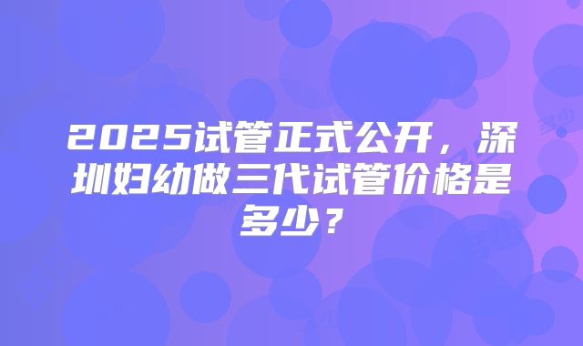 2025试管正式公开，深圳妇幼做三代试管价格是多少？