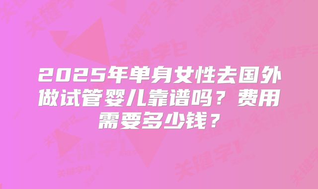 2025年单身女性去国外做试管婴儿靠谱吗？费用需要多少钱？