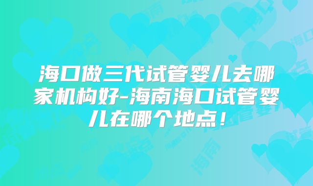 海口做三代试管婴儿去哪家机构好-海南海口试管婴儿在哪个地点！