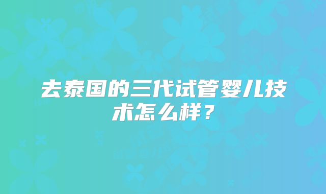 去泰国的三代试管婴儿技术怎么样？