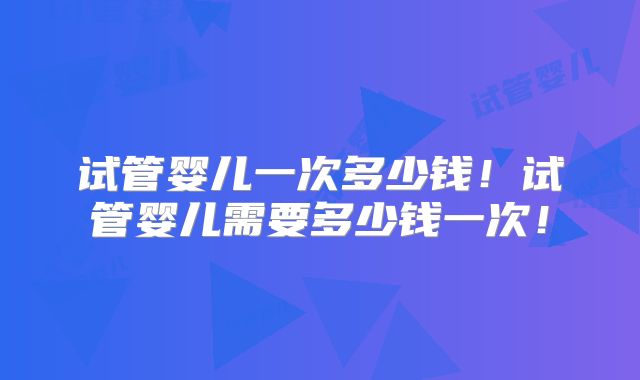试管婴儿一次多少钱！试管婴儿需要多少钱一次！
