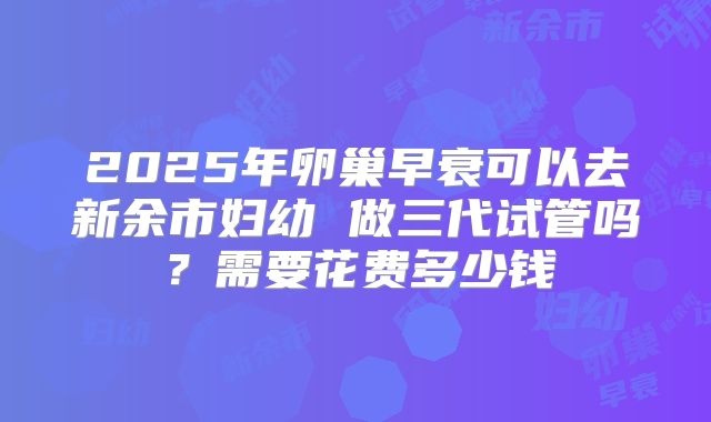 2025年卵巢早衰可以去新余市妇幼 做三代试管吗？需要花费多少钱