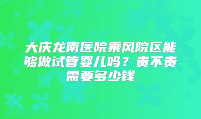 大庆龙南医院乘风院区能够做试管婴儿吗?贵不贵需要多少钱