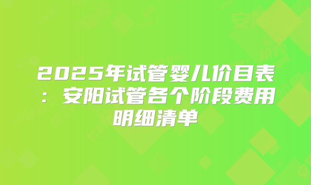2025年试管婴儿价目表：安阳试管各个阶段费用明细清单