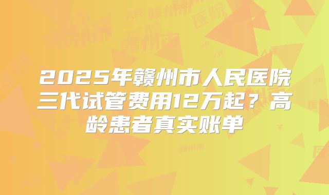 2025年赣州市人民医院三代试管费用12万起？高龄患者真实账单