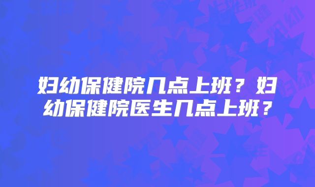 妇幼保健院几点上班？妇幼保健院医生几点上班？