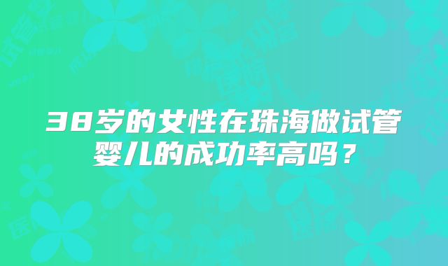 38岁的女性在珠海做试管婴儿的成功率高吗?