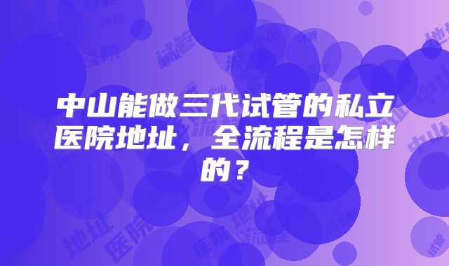 中山能做三代试管的私立医院地址，全流程是怎样的？