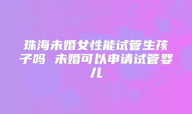 珠海未婚女性能试管生孩子吗 未婚可以申请试管婴儿