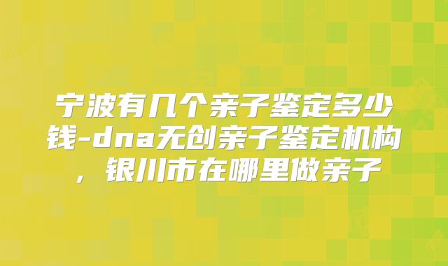 宁波有几个亲子鉴定多少钱-dna无创亲子鉴定机构，银川市在哪里做亲子