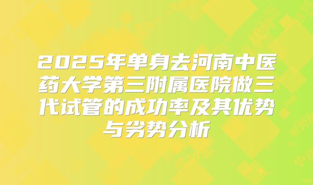 2025年单身去河南中医药大学第三附属医院做三代试管的成功率及其优势与劣势分析