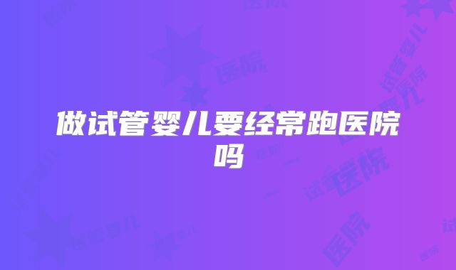 做试管婴儿要经常跑医院吗