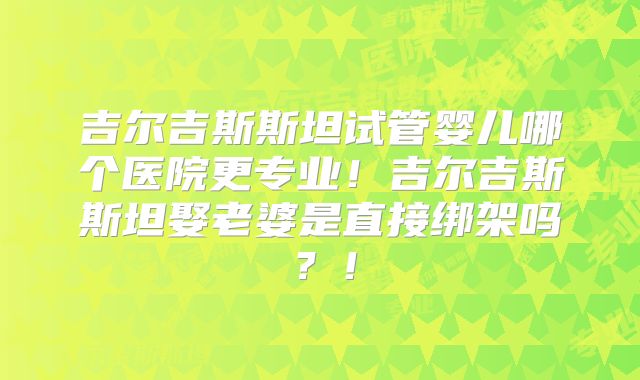 吉尔吉斯斯坦试管婴儿哪个医院更专业！吉尔吉斯斯坦娶老婆是直接绑架吗？！
