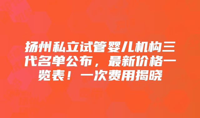 扬州私立试管婴儿机构三代名单公布，最新价格一览表！一次费用揭晓