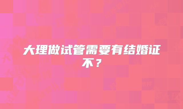 大理做试管需要有结婚证不?