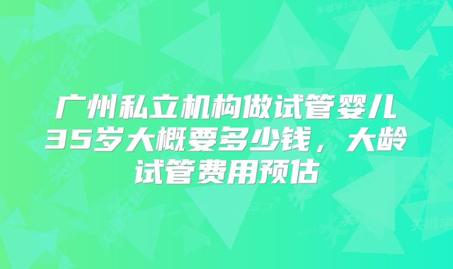 广州私立机构做试管婴儿35岁大概要多少钱,大龄试管费用预估