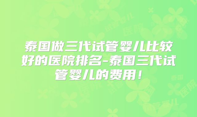 泰国做三代试管婴儿比较好的医院排名-泰国三代试管婴儿的费用!