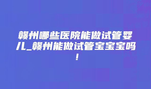 赣州哪些医院能做试管婴儿_赣州能做试管宝宝宝吗!