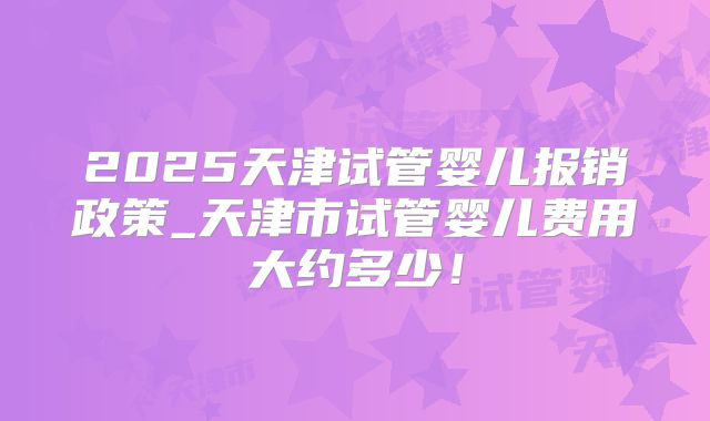 2025天津试管婴儿报销政策_天津市试管婴儿费用大约多少！