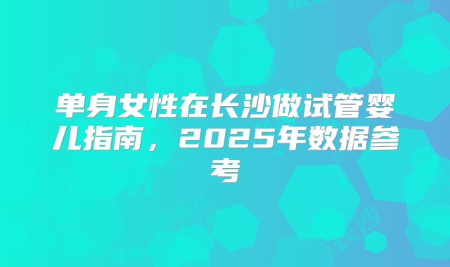 单身女性在长沙做试管婴儿指南，2025年数据参考