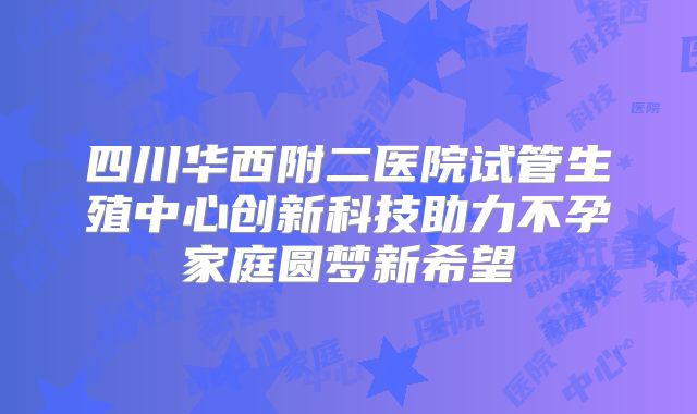 四川华西附二医院试管生殖中心创新科技助力不孕家庭圆梦新希望