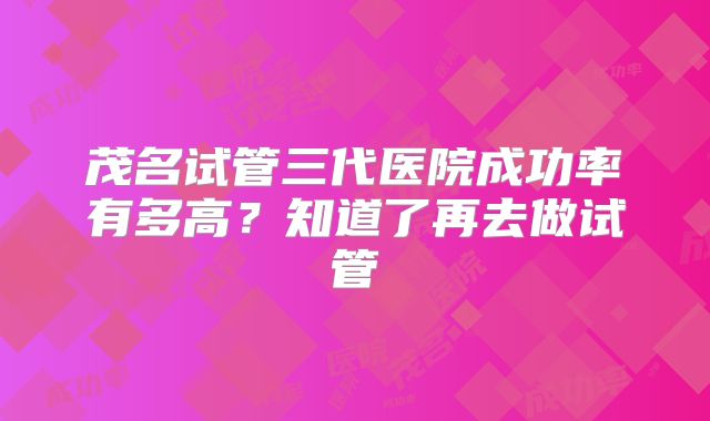 茂名试管三代医院成功率有多高?知道了再去做试管